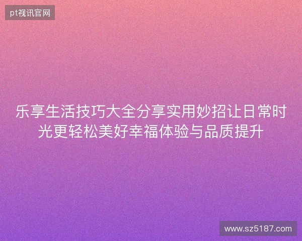 乐享生活技巧大全分享实用妙招让日常时光更轻松美好幸福体验与品质提升