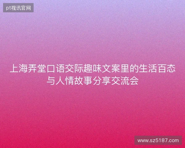 上海弄堂口语交际趣味文案里的生活百态与人情故事分享交流会